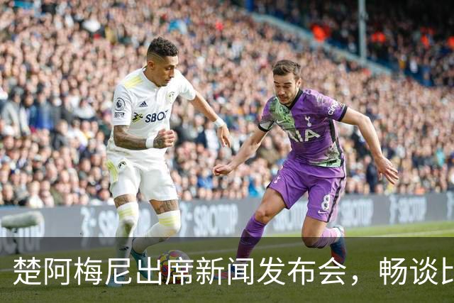 楚阿梅尼出席新闻发布会，畅谈比赛与球队现状